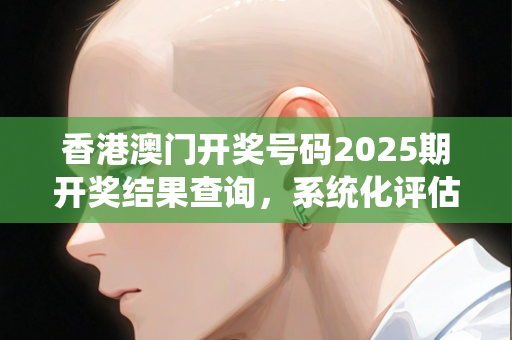 香港澳门开奖号码2025期开奖结果查询，系统化评估工具与方法论—ZaYbc