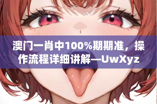 澳门一肖中100%期期准，操作流程详细讲解—UwXyz