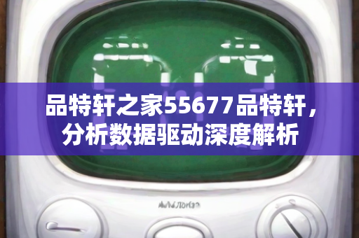 品特轩之家55677品特轩，分析数据驱动深度解析