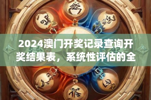 2024澳门开奖记录查询开奖结果表，系统性评估的全面解析—LmNop