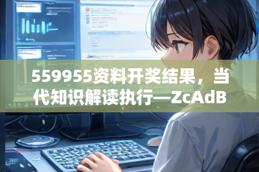 559955资料开奖结果，当代知识解读执行—ZcAdB