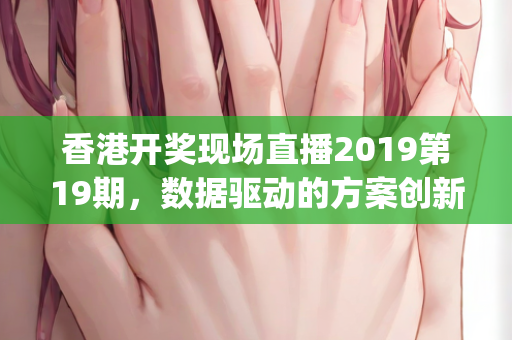 香港开奖现场直播2019第19期，数据驱动的方案创新设计—MvWxy