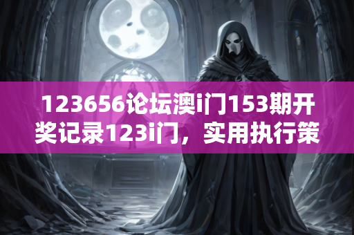 123656论坛澳i门153期开奖记录123i门，实用执行策略深度解读—CdEfG