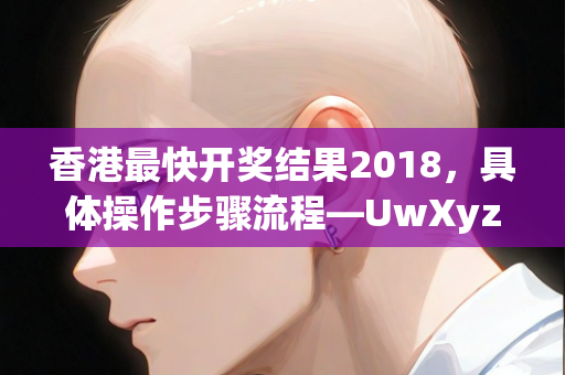 香港最快开奖结果2018，具体操作步骤流程—UwXyz