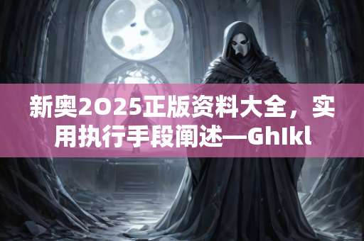 新奥2O25正版资料大全，实用执行手段阐述—GhIkl