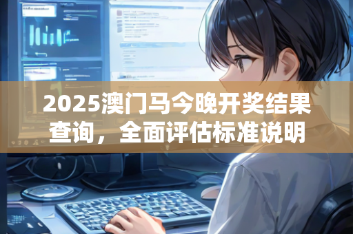 2025澳门马今晚开奖结果查询，全面评估标准说明