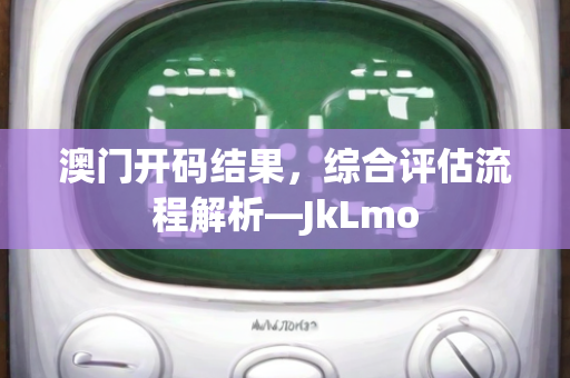 澳门开码结果，综合评估流程解析—JkLmo