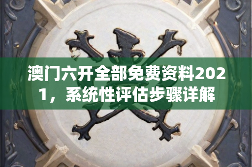 澳门六开全部免费资料2021，系统性评估步骤详解