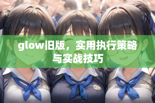 glow旧版，实用执行策略与实战技巧