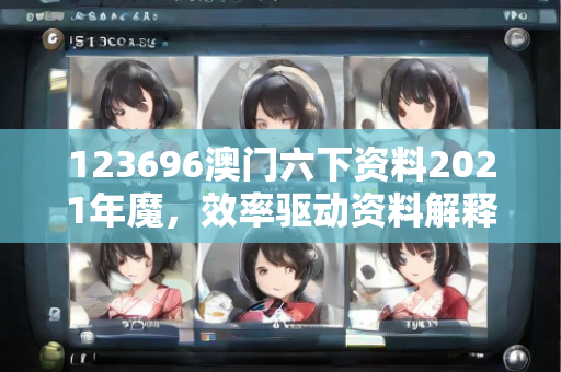 123696澳门六下资料2021年魔，效率驱动资料解释与执行无缝衔接