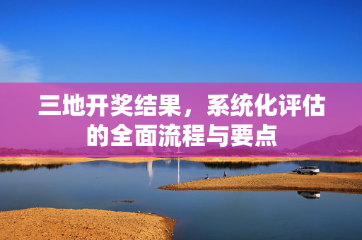 三地开奖结果，系统化评估的全面流程与要点