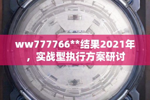 ww777766**结果2021年，实战型执行方案研讨