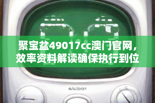 聚宝盆49017cc澳门官网，效率资料解读确保执行到位