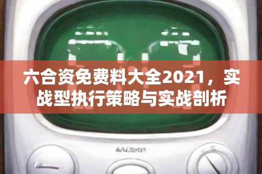 六合资免费料大全2021，实战型执行策略与实战剖析