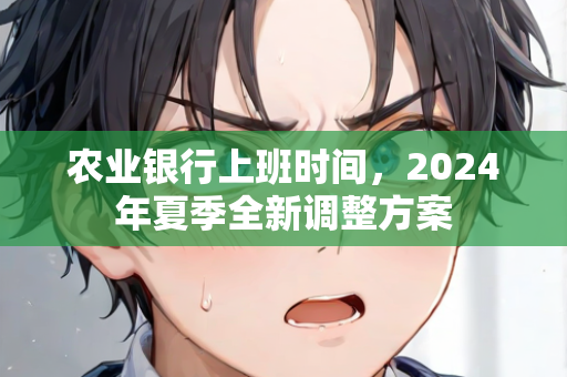 农业银行上班时间，2024年夏季全新调整方案