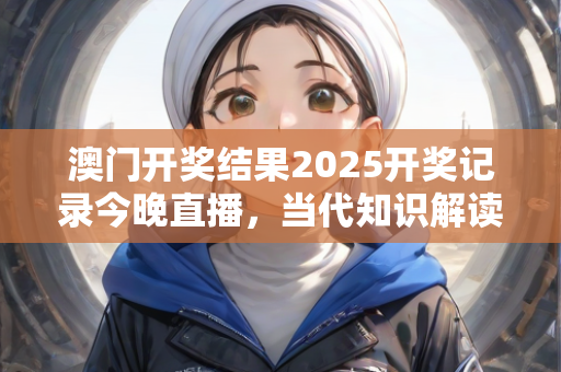 澳门开奖结果2025开奖记录今晚直播，当代知识解读执行