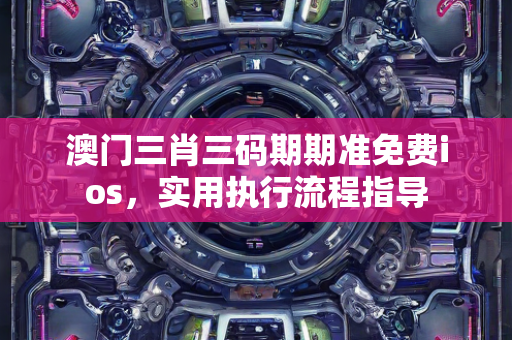 澳门三肖三码期期准免费ios，实用执行流程指导