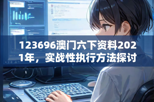 123696澳门六下资料2021年，实战性执行方法探讨