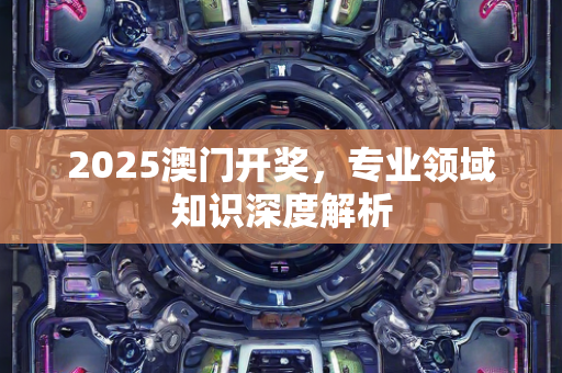 2025澳门开奖，专业领域知识深度解析