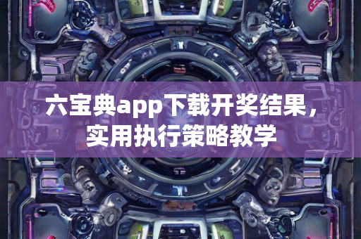 六宝典app下载开奖结果，实用执行策略教学