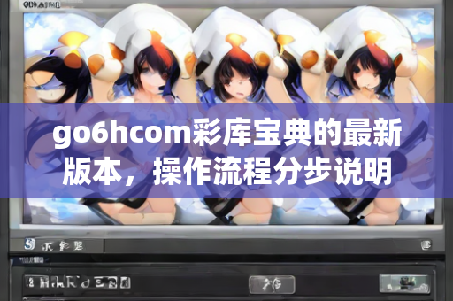 go6hcom彩库宝典的最新版本，操作流程分步说明