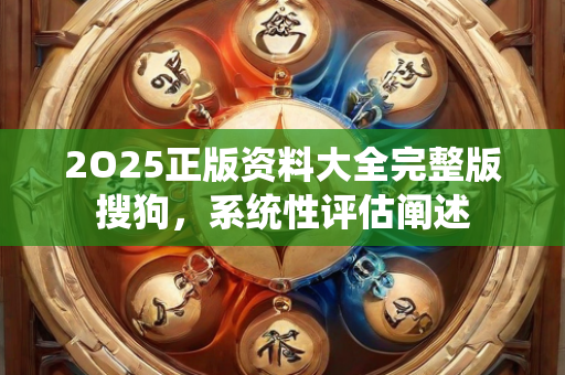 2O25正版资料大全完整版搜狗，系统性评估阐述