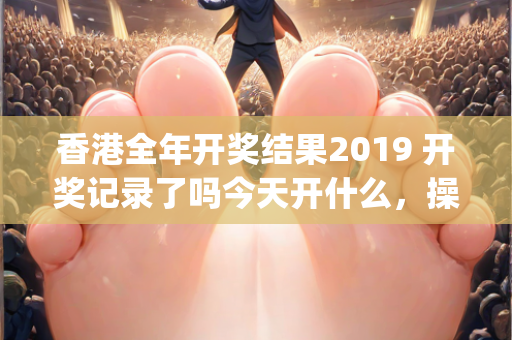 香港全年开奖结果2019 开奖记录了吗今天开什么，操作流程分步教学—NoPqv