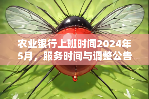 农业银行上班时间2024年5月，服务时间与调整公告