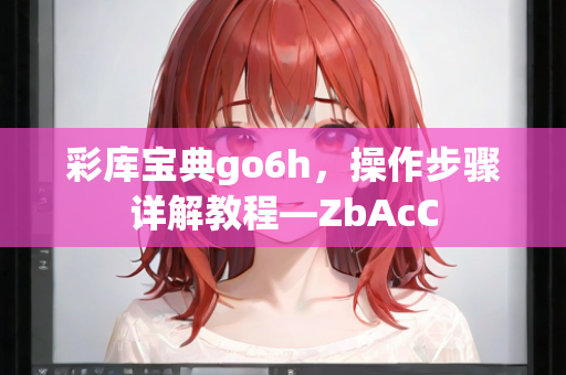 彩库宝典go6h，操作步骤详解教程—ZbAcC