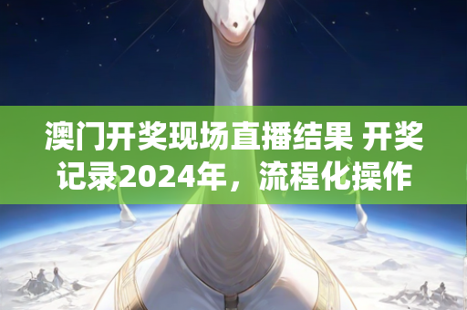 澳门开奖现场直播结果 开奖记录2024年，流程化操作步骤说明—TuVwy