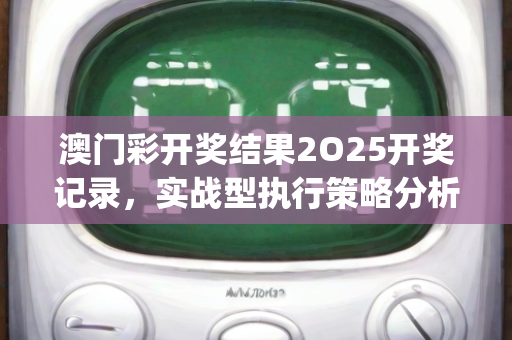 澳门彩开奖结果2O25开奖记录，实战型执行策略分析—HiJkn