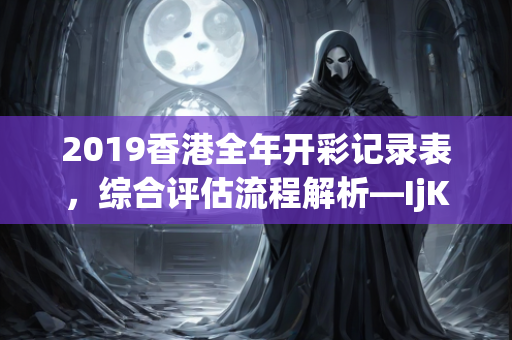 2019香港全年开彩记录表，综合评估流程解析—IjKlm