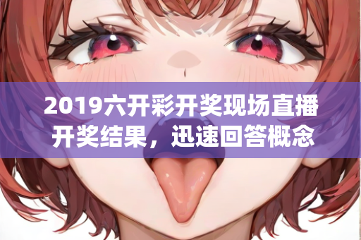 2019六开彩开奖现场直播 开奖结果，迅速回答概念解释—JkLmo