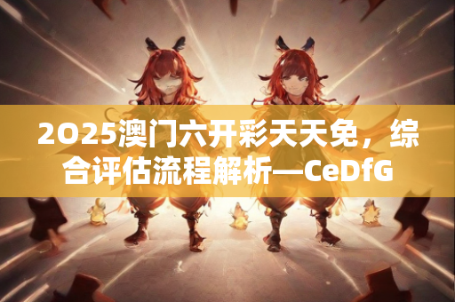 2O25澳门六开彩天天免，综合评估流程解析—CeDfG