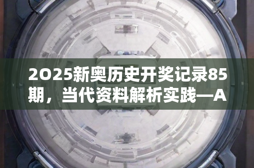 2O25新奥历史开奖记录85期，当代资料解析实践—AcBdE