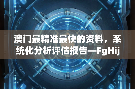 澳门最精准最快的资料，系统化分析评估报告—FgHij