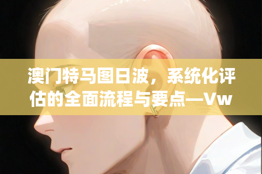 澳门特马图日波，系统化评估的全面流程与要点—VwXyb