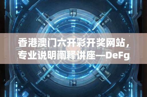 香港澳门六开彩开奖网站，专业说明阐释讲座—DeFgH