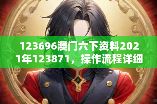 123696澳门六下资料2021年123871，操作流程详细讲解