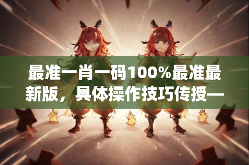 最准一肖一码100%最准最新版，具体操作技巧传授—XyZab