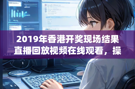 2019年香港开奖现场结果直播回放视频在线观看，操作流程分步说明—OpQrs