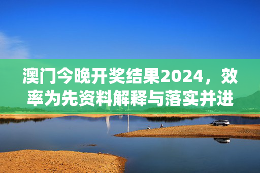 澳门今晚开奖结果2024，效率为先资料解释与落实并进—DeFgH