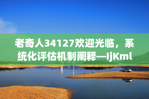 老奇人34127欢迎光临，系统化评估机制阐释—IjKml