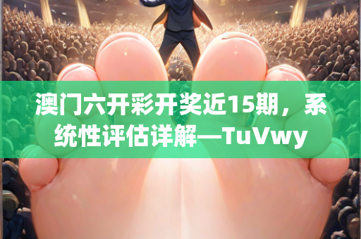 澳门六开彩开奖近15期，系统性评估详解—TuVwy