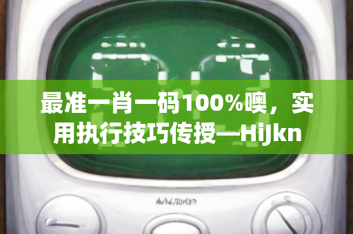 最准一肖一码100%噢，实用执行技巧传授—HiJkn