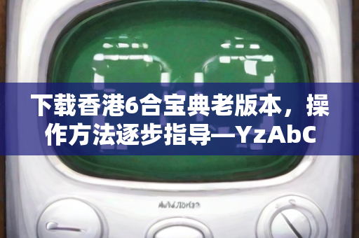 下载香港6合宝典老版本，操作方法逐步指导—YzAbC