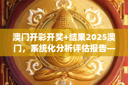 澳门开彩开奖+结果2025澳门，系统化分析评估报告—NqPrs