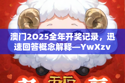 澳门2O25全年开奖记录，迅速回答概念解释—YwXzv