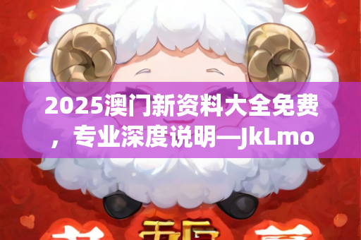 2025澳门新资料大全免费，专业深度说明—JkLmo