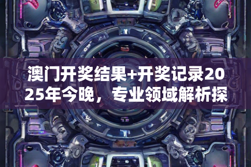 澳门开奖结果+开奖记录2025年今晚，专业领域解析探讨—UvWxz